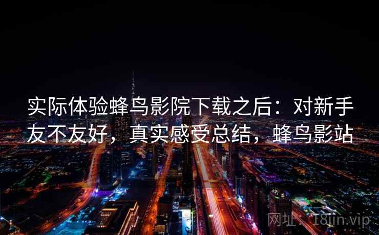 实际体验蜂鸟影院下载之后:对新手友不友好,真实感受总结,蜂鸟影站