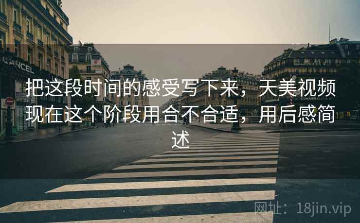 把这段时间的感受写下来,天美视频现在这个阶段用合不合适,用后感简述 第2张 把这段时间的感受写下来,天美视频现在这个阶段用合不合适,用后感简述 第2张