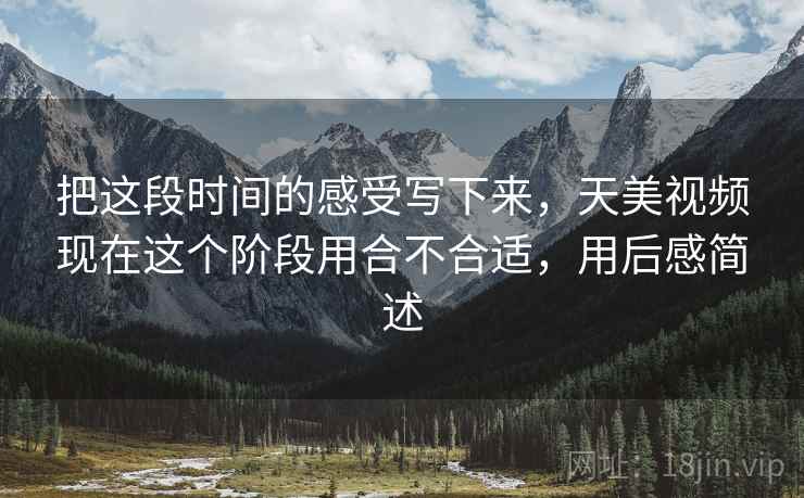 把这段时间的感受写下来,天美视频现在这个阶段用合不合适,用后感简述