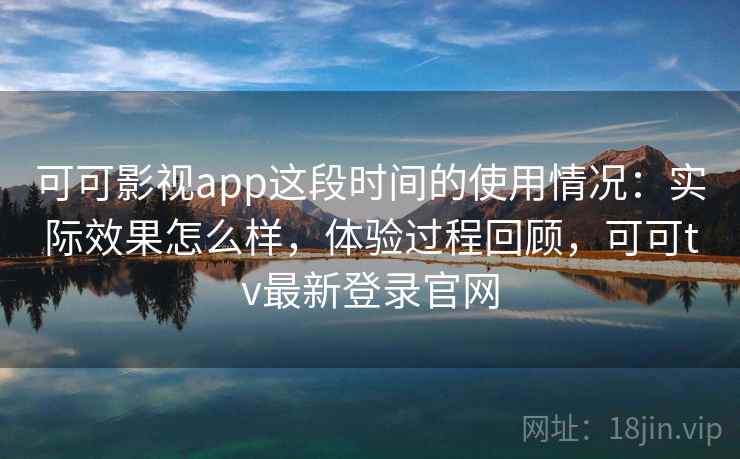 可可影视app这段时间的使用情况：实际效果怎么样，体验过程回顾，可可tv最新登录官网