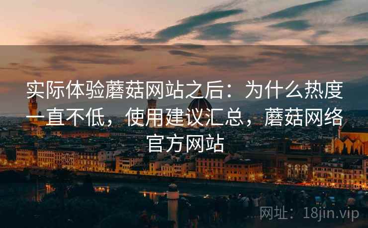实际体验蘑菇网站之后：为什么热度一直不低，使用建议汇总，蘑菇网络官方网站