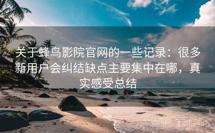 关于蜂鸟影院官网的一些记录:很多新用户会纠结缺点主要集中在哪,真实感受总结 第2张 关于蜂鸟影院官网的一些记录:很多新用户会纠结缺点主要集中在哪,真实感受总结 第2张