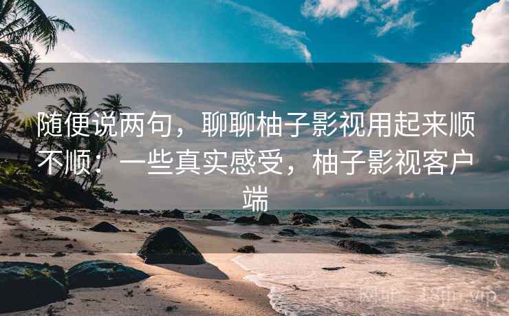 随便说两句，聊聊柚子影视用起来顺不顺：一些真实感受，柚子影视客户端