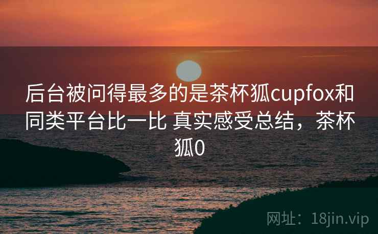 后台被问得最多的是茶杯狐cupfox和同类平台比一比 真实感受总结,茶杯狐0 第2张 后台被问得最多的是茶杯狐cupfox和同类平台比一比 真实感受总结,茶杯狐0 第2张