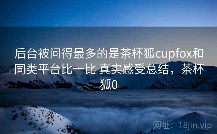 后台被问得最多的是茶杯狐cupfox和同类平台比一比 真实感受总结，茶杯狐0