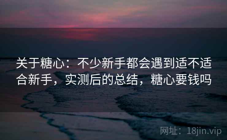 关于糖心：不少新手都会遇到适不适合新手，实测后的总结，糖心要钱吗