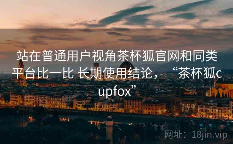 站在普通用户视角茶杯狐官网和同类平台比一比 长期使用结论,“茶杯狐cupfox”