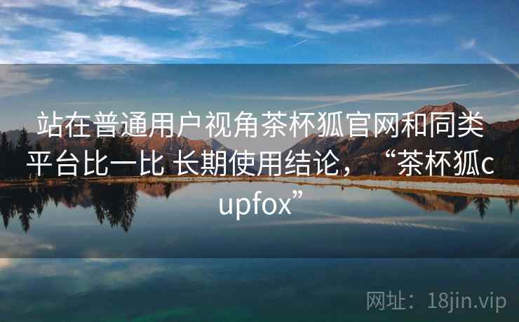 站在普通用户视角茶杯狐官网和同类平台比一比 长期使用结论,“茶杯狐cupfox” 第2张 站在普通用户视角茶杯狐官网和同类平台比一比 长期使用结论,“茶杯狐cupfox” 第2张