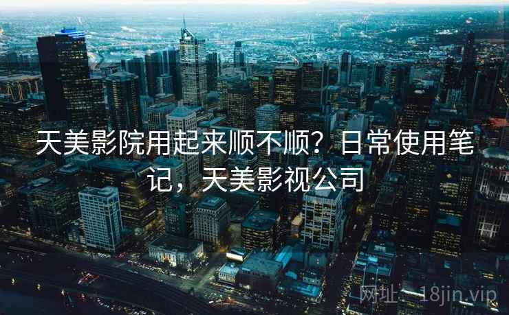 天美影院用起来顺不顺?日常使用笔记,天美影视公司