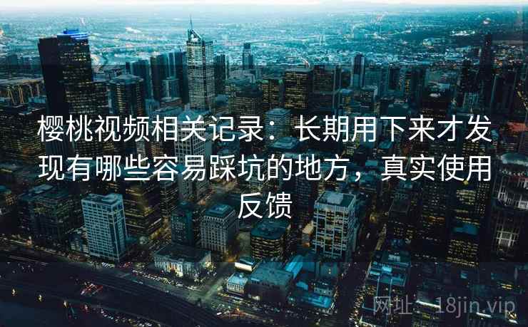 樱桃视频相关记录:长期用下来才发现有哪些容易踩坑的地方,真实使用反馈