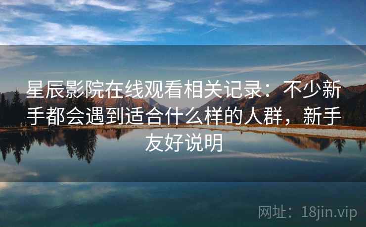 星辰影院在线观看相关记录:不少新手都会遇到适合什么样的人群,新手友好说明