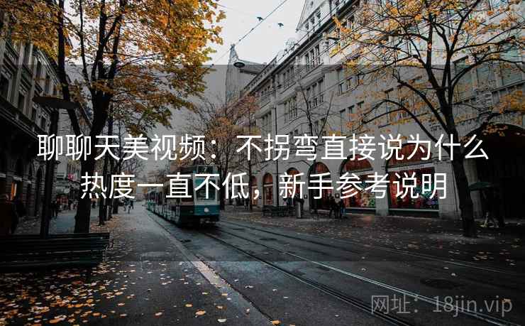 聊聊天美视频:不拐弯直接说为什么热度一直不低,新手参考说明