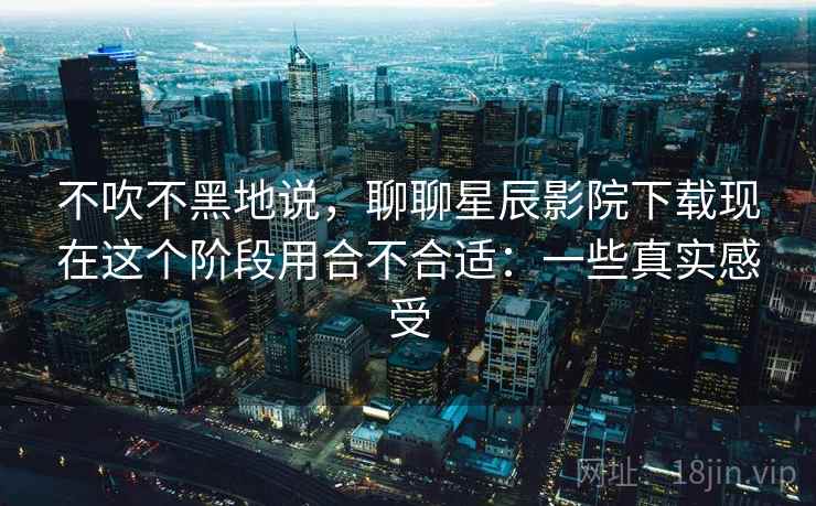 不吹不黑地说,聊聊星辰影院下载现在这个阶段用合不合适:一些真实感受