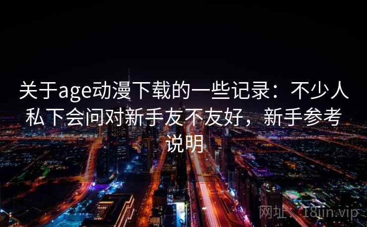 关于age动漫下载的一些记录:不少人私下会问对新手友不友好,新手参考说明