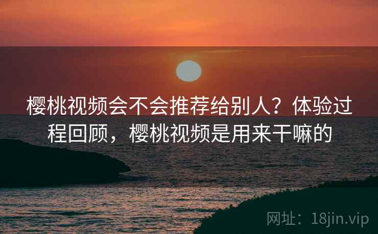樱桃视频会不会推荐给别人?体验过程回顾,樱桃视频是用来干嘛的