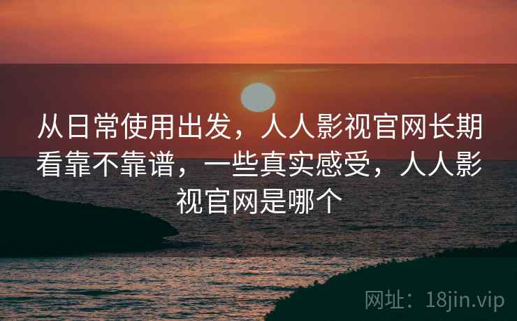 从日常使用出发,人人影视官网长期看靠不靠谱,一些真实感受,人人影视官网是哪个