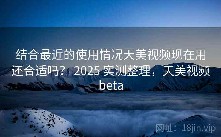 结合最近的使用情况天美视频现在用还合适吗？ 2025 实测整理，天美视频beta  第2张