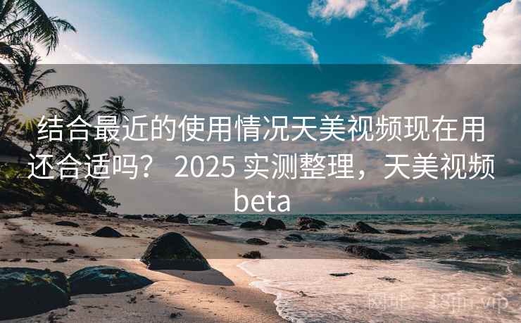 结合最近的使用情况天美视频现在用还合适吗? 2025 实测整理,天美视频beta