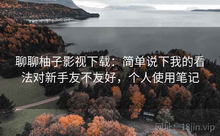 聊聊柚子影视下载:简单说下我的看法对新手友不友好,个人使用笔记