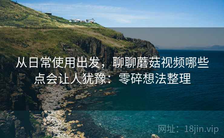 从日常使用出发,聊聊蘑菇视频哪些点会让人犹豫:零碎想法整理