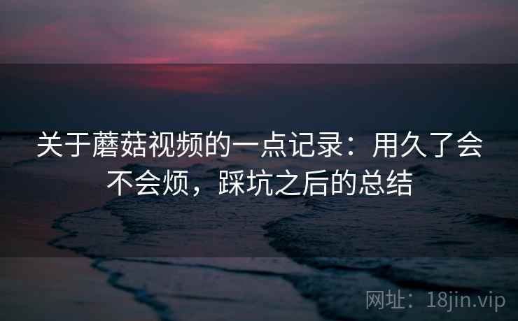 关于蘑菇视频的一点记录:用久了会不会烦,踩坑之后的总结