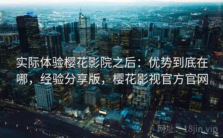 实际体验樱花影院之后:优势到底在哪,经验分享版,樱花影视官方官网