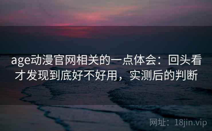age动漫官网相关的一点体会:回头看才发现到底好不好用,实测后的判断