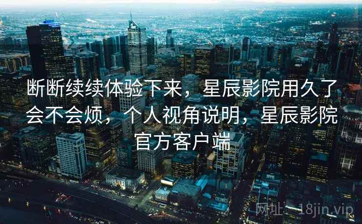 断断续续体验下来,星辰影院用久了会不会烦,个人视角说明,星辰影院官方客户端 第2张 断断续续体验下来,星辰影院用久了会不会烦,个人视角说明,星辰影院官方客户端 第2张