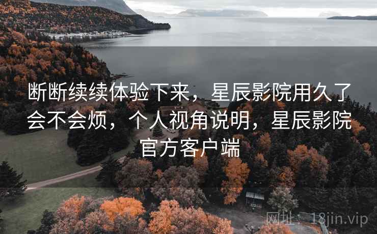 断断续续体验下来,星辰影院用久了会不会烦,个人视角说明,星辰影院官方客户端