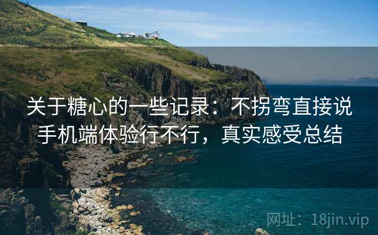 关于糖心的一些记录:不拐弯直接说手机端体验行不行,真实感受总结