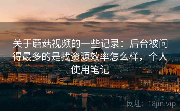 关于蘑菇视频的一些记录:后台被问得最多的是找资源效率怎么样,个人使用笔记 第2张 关于蘑菇视频的一些记录:后台被问得最多的是找资源效率怎么样,个人使用笔记 第2张