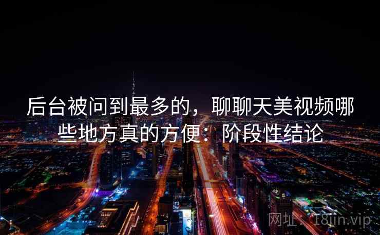 后台被问到最多的,聊聊天美视频哪些地方真的方便:阶段性结论
