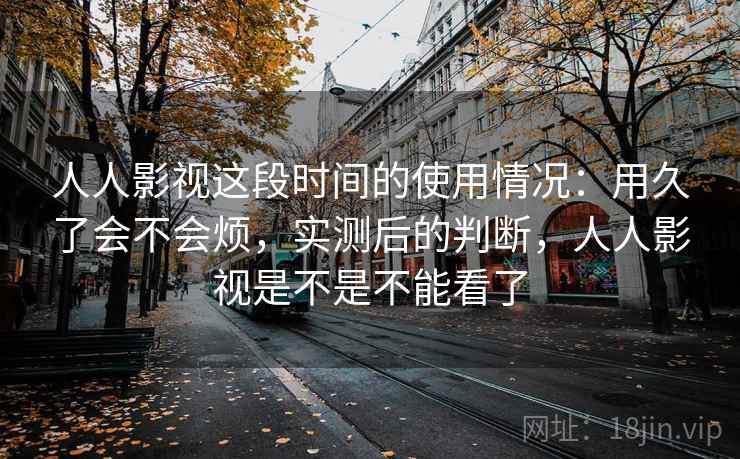 人人影视这段时间的使用情况：用久了会不会烦，实测后的判断，人人影视是不是不能看了