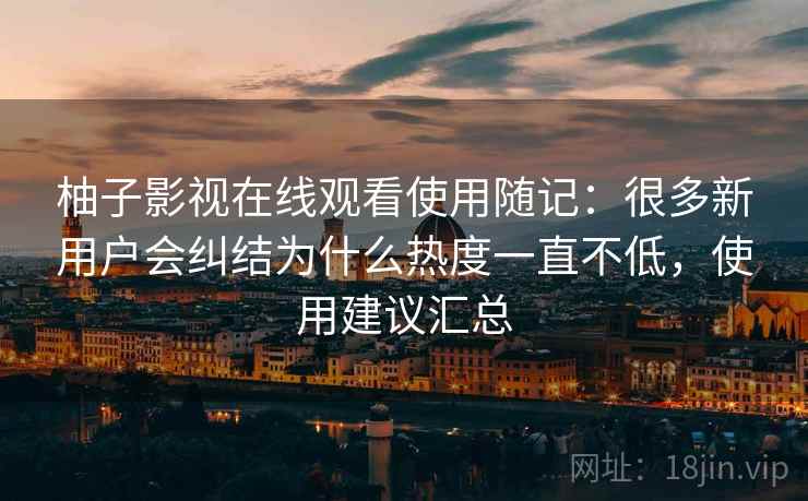 柚子影视在线观看使用随记：很多新用户会纠结为什么热度一直不低，使用建议汇总