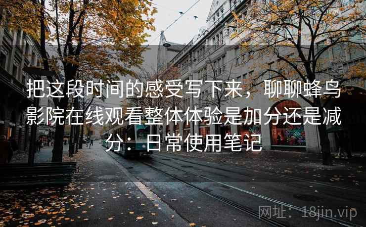把这段时间的感受写下来,聊聊蜂鸟影院在线观看整体体验是加分还是减分:日常使用笔记 把这段时间的感受写下来,聊聊蜂鸟影院在线观看整体体验是加分还是减分:日常使用笔记