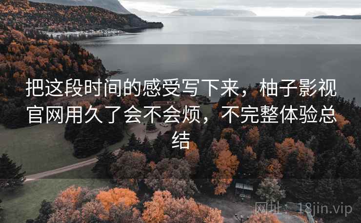 把这段时间的感受写下来,柚子影视官网用久了会不会烦,不完整体验总结