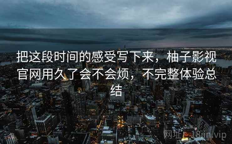 把这段时间的感受写下来,柚子影视官网用久了会不会烦,不完整体验总结 第2张 把这段时间的感受写下来,柚子影视官网用久了会不会烦,不完整体验总结 第2张