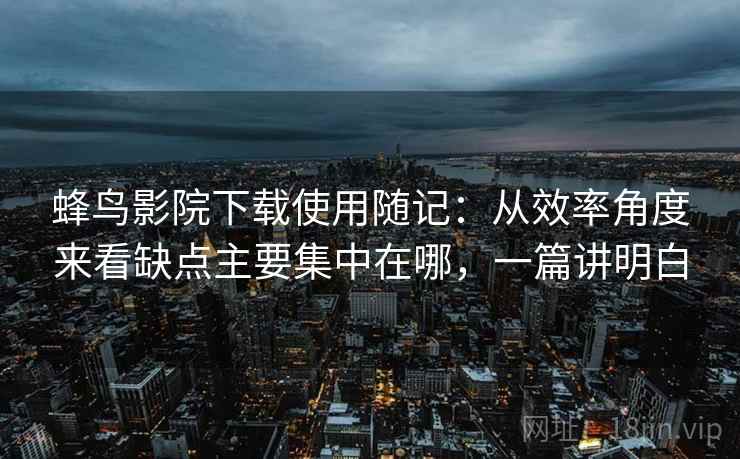 蜂鸟影院下载使用随记:从效率角度来看缺点主要集中在哪,一篇讲明白 第2张 蜂鸟影院下载使用随记:从效率角度来看缺点主要集中在哪,一篇讲明白 第2张