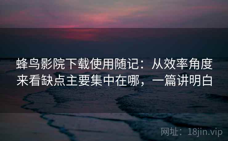 蜂鸟影院下载使用随记:从效率角度来看缺点主要集中在哪,一篇讲明白